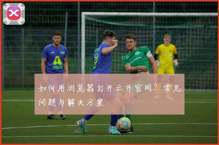 如何用浏览器打开云开官网？常见问题与解决方案