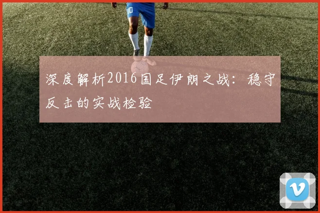 深度解析2016国足伊朗之战：稳守反击的实战检验